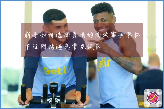 新手如何选择靠谱的淘汰赛世界杯下注网站避免常见误区
